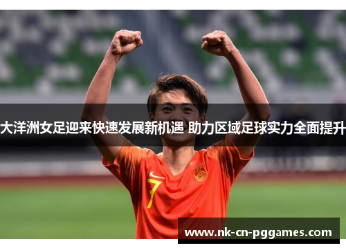 大洋洲女足迎来快速发展新机遇 助力区域足球实力全面提升 大洋洲女足迎来快速发展新机遇 助力区域足球实力全面提升