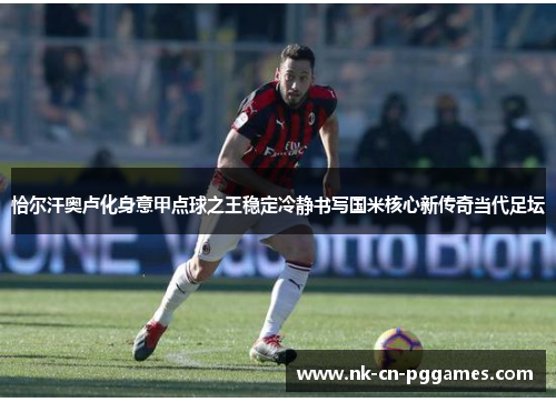 恰尔汗奥卢化身意甲点球之王稳定冷静书写国米核心新传奇当代足坛 恰尔汗奥卢化身意甲点球之王稳定冷静书写国米核心新传奇当代足坛