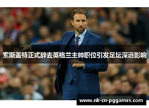 索斯盖特正式辞去英格兰主帅职位引发足坛深远影响 索斯盖特正式辞去英格兰主帅职位引发足坛深远影响