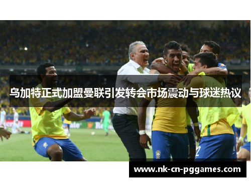 乌加特正式加盟曼联引发转会市场震动与球迷热议