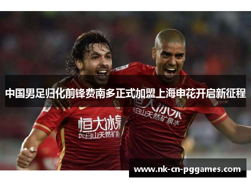 中国男足归化前锋费南多正式加盟上海申花开启新征程